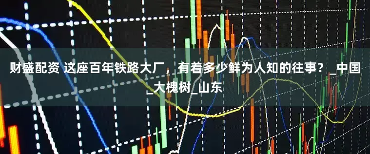 财盛配资 这座百年铁路大厂，有着多少鲜为人知的往事？_中国_大槐树_山东