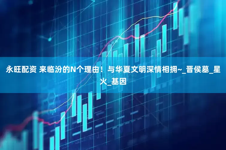 永旺配资 来临汾的N个理由！与华夏文明深情相拥~_晋侯墓_星火_基因