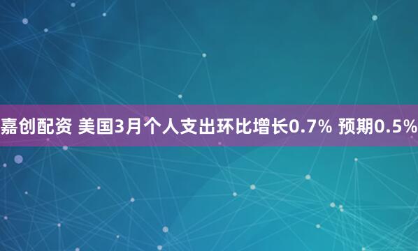 嘉创配资 美国3月个人支出环比增长0.7% 预期0.5%