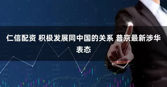 仁信配资 积极发展同中国的关系 普京最新涉华表态