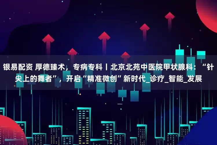 银易配资 厚德臻术，专病专科丨北京北苑中医院甲状腺科：“针尖上的舞者”，开启“精准微创”新时代_诊疗_智能_发展