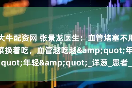 大牛配资网 张景龙医生：血管堵塞不用怕！三种家常菜换着吃，血管越吃越&quot;年轻&quot;_洋葱_患者_海带