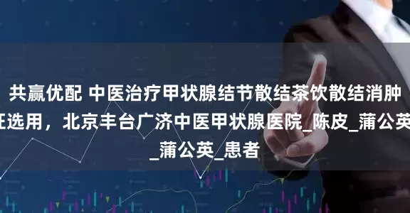 共赢优配 中医治疗甲状腺结节散结茶饮散结消肿！辩证选用，北京丰台广济中医甲状腺医院_陈皮_蒲公英_患者