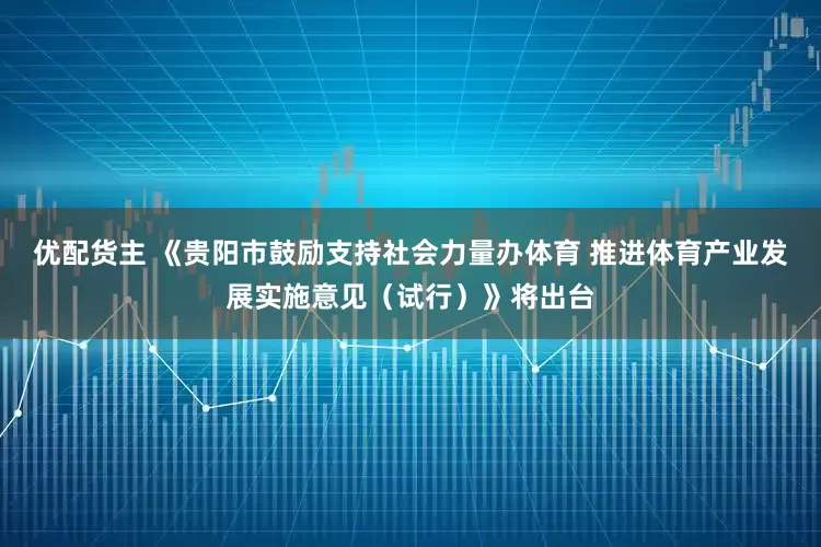 优配货主 《贵阳市鼓励支持社会力量办体育 推进体育产业发展实施意见（试行）》将出台