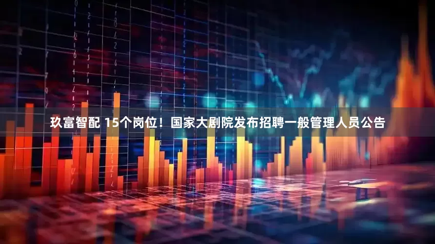 玖富智配 15个岗位！国家大剧院发布招聘一般管理人员公告