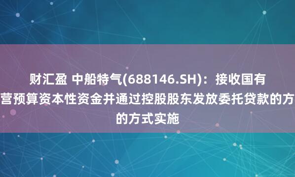 财汇盈 中船特气(688146.SH)：接收国有资本经营预算资本性资金并通过控股股东发放委托贷款的方式实施