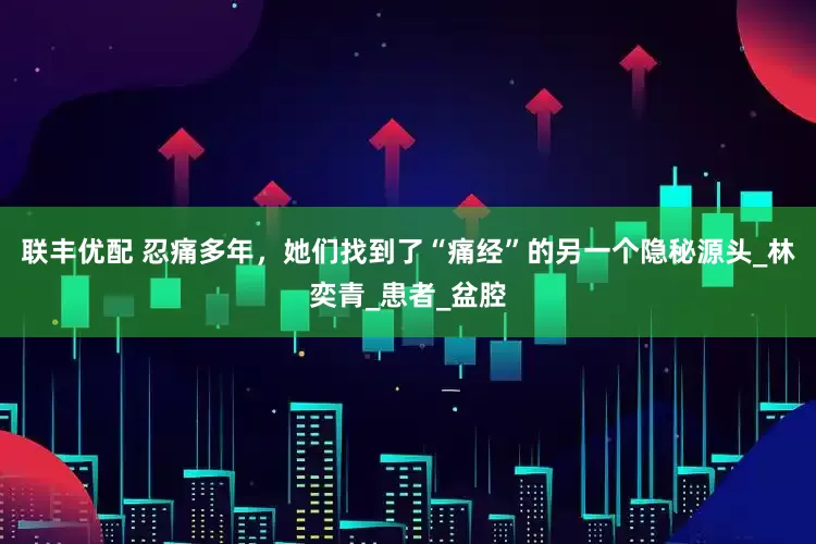 联丰优配 忍痛多年，她们找到了“痛经”的另一个隐秘源头_林奕青_患者_盆腔