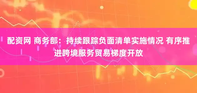 配资网 商务部：持续跟踪负面清单实施情况 有序推进跨境服务贸易梯度开放
