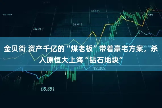 金贝街 资产千亿的“煤老板”带着豪宅方案，杀入原恒大上海“钻石地块”