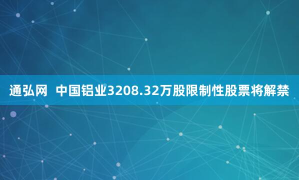 通弘网  中国铝业3208.32万股限制性股票将解禁