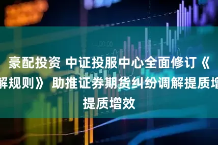 豪配投资 中证投服中心全面修订《调解规则》 助推证券期货纠纷调解提质增效