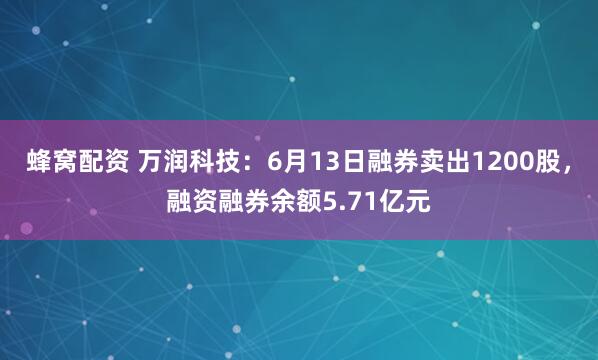 蜂窝配资 万润科技：6月13日融券卖出1200股，融资融券余额5.71亿元