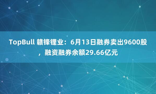 TopBull 赣锋锂业：6月13日融券卖出9600股，融资融券余额29.66亿元