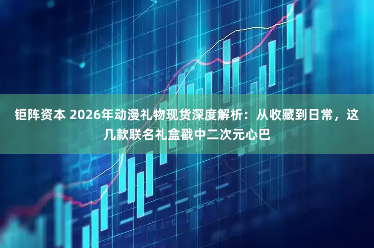 钜阵资本 2026年动漫礼物现货深度解析：从收藏到日常，这几款联名礼盒戳中二次元心巴