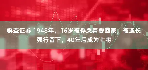群益证券 1948年，16岁被俘哭着要回家，被连长强行留下，40年后成为上将