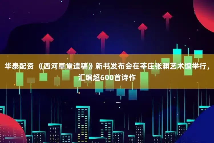 华泰配资 《西河草堂遗稿》新书发布会在莘庄张渊艺术馆举行，汇编超600首诗作