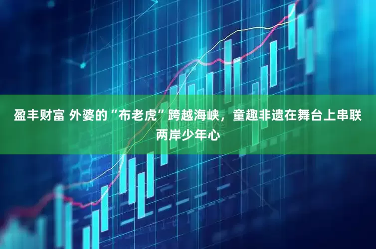 盈丰财富 外婆的“布老虎”跨越海峡，童趣非遗在舞台上串联两岸少年心