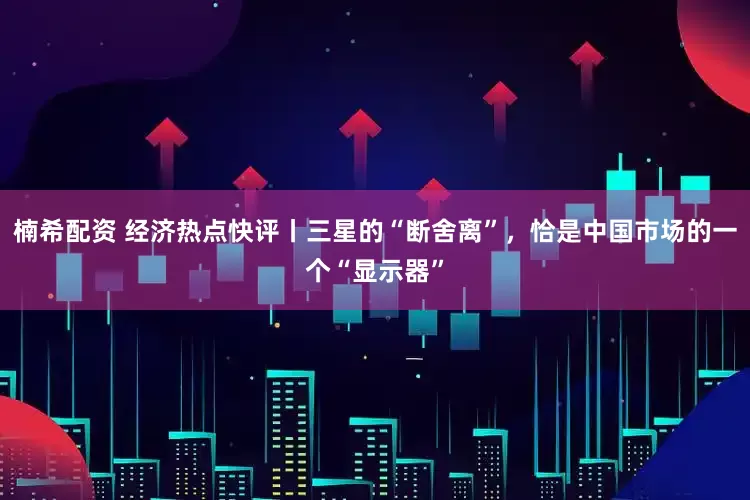 楠希配资 经济热点快评丨三星的“断舍离”，恰是中国市场的一个“显示器”